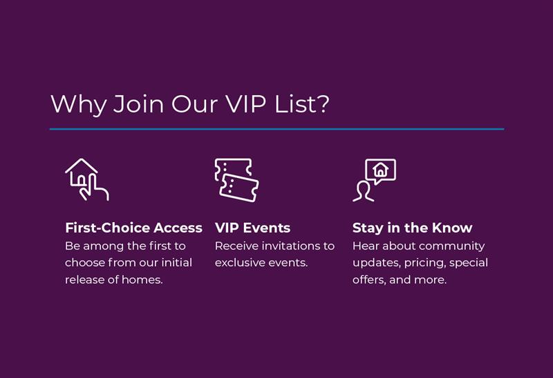 Join Interest List! Be amoung the first to know about new community details, receive invitations to exclusive events, and hear about pricing, special savings, and more! 